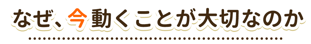 なぜ、今動くことが大切なのか